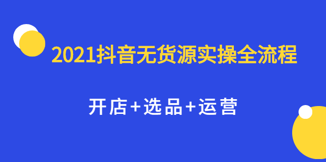 2021抖音无货源实操全流程，开店+选品+运营，全职兼职都可操作-云网创资源站