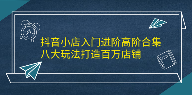 抖音小店入门进阶高阶合集，八大玩法打造百万店铺-云网创资源站