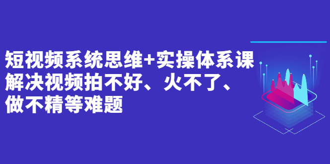 短视频系统思维+实操体系课：解决视频拍不好、火不了、做不精等难题-云网创资源站