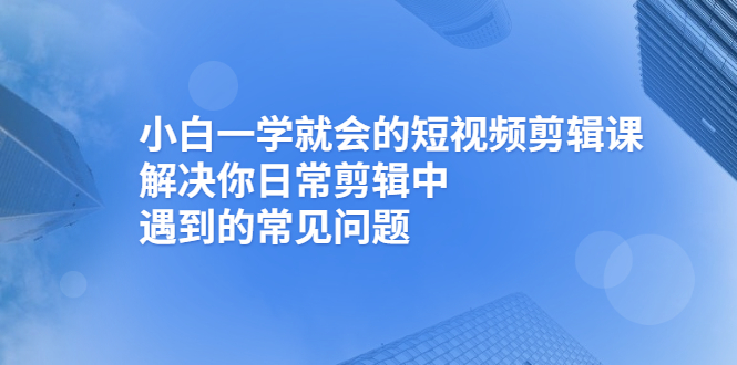 小白一学就会的短视频剪辑课，解决你日常剪辑中遇到的常见问题-云网创资源站