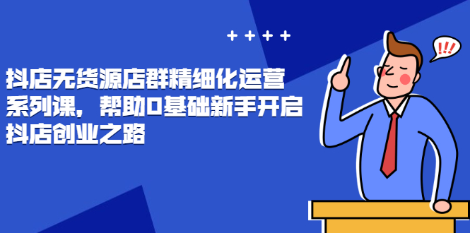 抖店无货源店群精细化运营系列课，帮助0基础新手开启抖店创业之路-云网创资源站