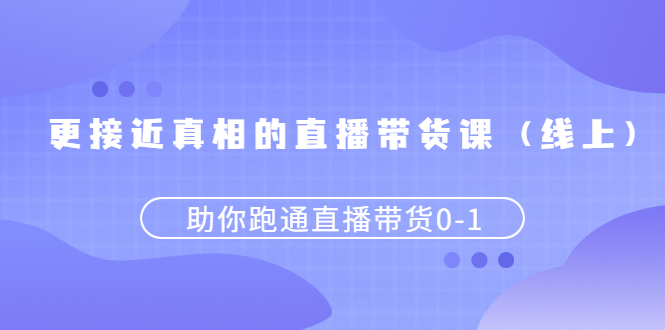 更接近真相的直播带货课,助你跑通直播带货0-1-云网创资源站