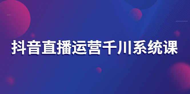 抖音直播运营千川系统课：直播运营规划、起号、主播培养、千川投放等-云网创资源站