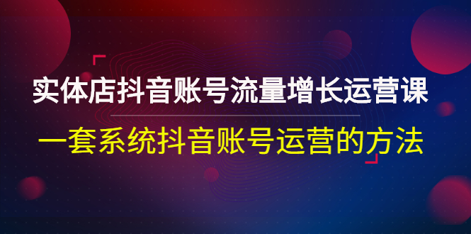 实体店抖音账号流量增长运营课：一套系统抖音账号运营的方法-云网创资源站