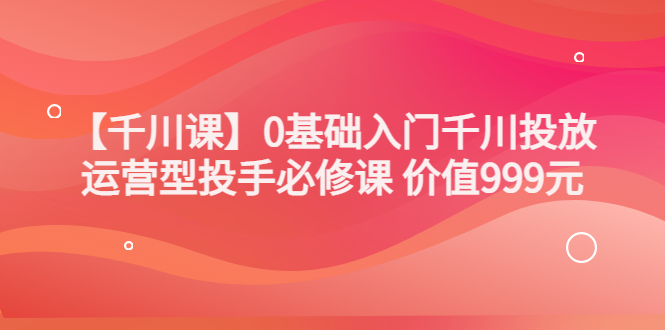 某收费【千川课】0基础入门千川投放，运营型投手必修课 价值999元-云网创资源站