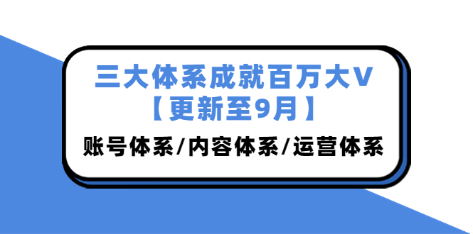 三大体系成就百万大V【更新至9月】，账号体系/内容体系/运营体系 (26节课)-云网创资源站