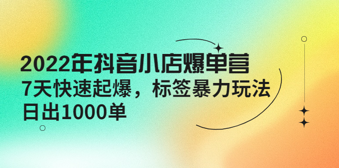 2022年抖音小店爆单营【更新10月】 7天快速起爆 标签暴力玩法，日出1000单-云网创资源站