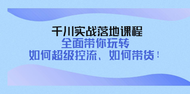 千川实战落地课程：全面带你玩转 如何超级控流、如何带货！-云网创资源站