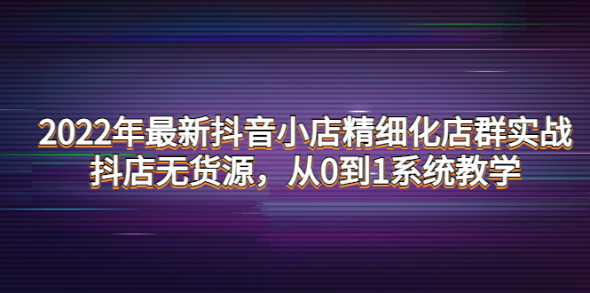 2022年最新抖音小店精细化店群实战，抖店无货源，从0到1系统教学-云网创资源站