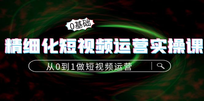 精细化短视频运营实操课，从0到1做短视频运营：算法篇+定位篇+内容篇-云网创资源站