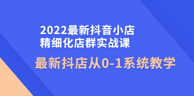 2022最新抖音小店精细化店群实战课，最新抖店从0-1系统教学-云网创资源站