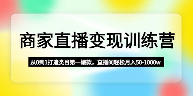 商家直播变现训练营：从0到1打造类目第一爆款，直播间轻松月入50-1000w-云网创资源站