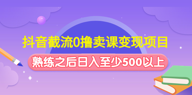 抖音截流0撸卖课变现项目：这个玩法熟练之后日入至少500以上-云网创资源站