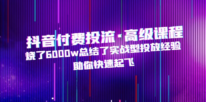 抖音付费投流·高级课程，烧了6000w总结了实战型投放经验，助你快速起飞-云网创资源站