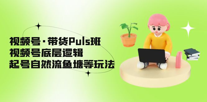 视频号·带货Puls班，视频号底层逻辑，起号自然流鱼塘等玩法-云网创资源站