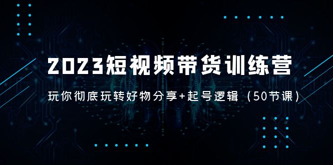 2023短视频带货训练营：带你彻底玩转好物分享+起号逻辑-云网创资源站