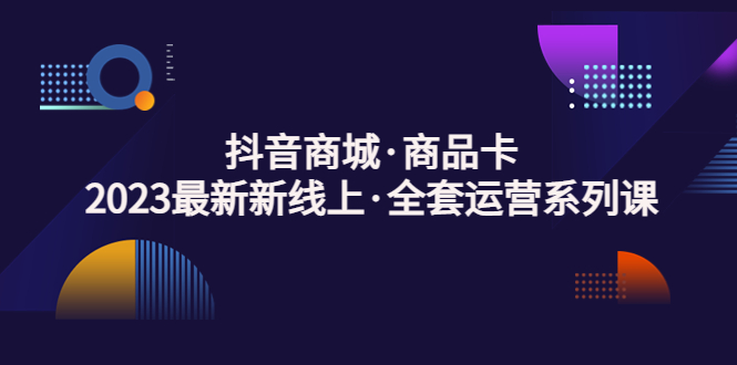 抖音商城·商品卡，2023最新新线上·全套运营系列课！-云网创资源站