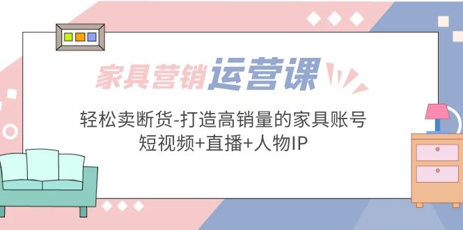 家具营销·运营实战 轻松卖断货-打造高销量的家具账号(短视频+直播+人物IP)-云网创资源站