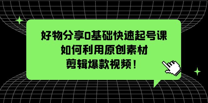 好物分享0基础快速起号课：如何利用原创素材剪辑爆款视频！-云网创资源站