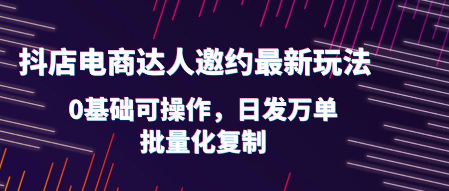 抖店电商达人邀约最新玩法，0基础可操作，日发万单，批量化复制！-云网创资源站