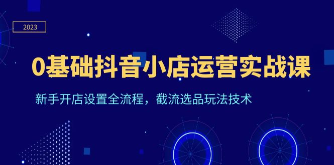 0基础抖音小店运营实战课，新手开店设置全流程，截流选品玩法技术-云网创资源站