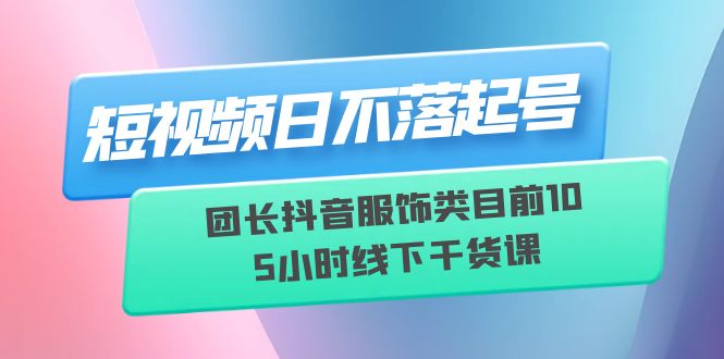 短视频日不落起号【6月11线下课】团长抖音服饰类目前10 5小时线下干货课-云网创资源站