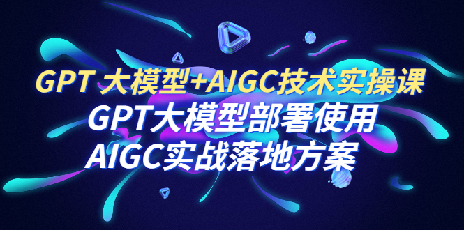 GPT 大模型+AIGC技术实操课：GPT 大模型部署使用 AIGC实战落地方案-云网创资源站