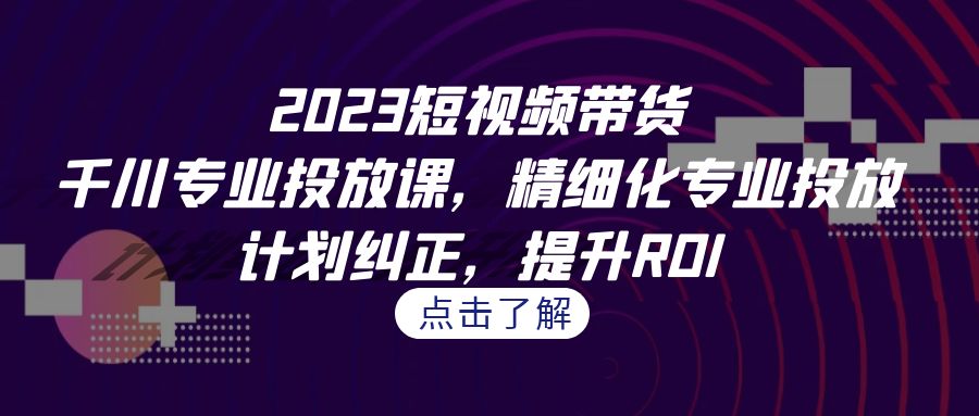 2023短视频带货-千川专业投放课，精细化专业投放，计划纠正，提升ROI-云网创资源站