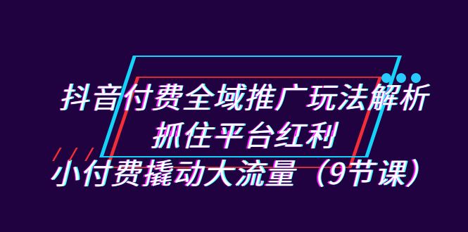 抖音付费全域推广玩法解析：抓住平台红利，小付费撬动大流量-云网创资源站