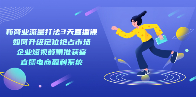 新商业-流量打法3天直播课：定位抢占市场 企业短视频获客 直播电商盈利系统-云网创资源站