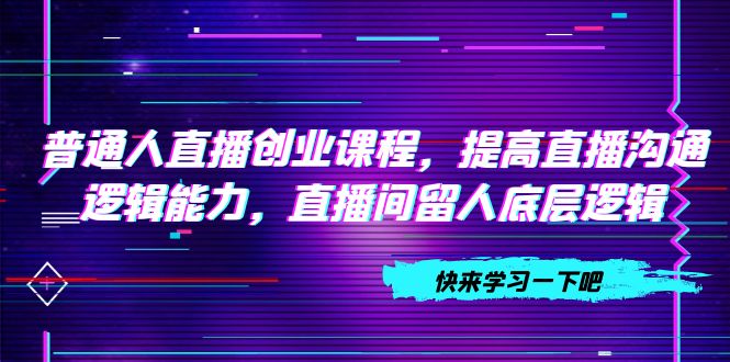 普通人直播创业课程，提高直播沟通逻辑能力，直播间留人底层逻辑-云网创资源站