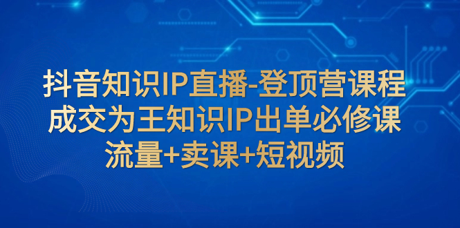 抖音知识IP直播-登顶营课程：成交为王知识IP出单必修课  流量+卖课+短视频-云网创资源站