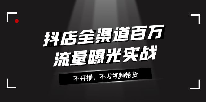 抖店-全渠道百万流量曝光实战，不开播，不发视频带货-云网创资源站