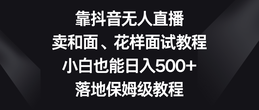 靠抖音无人直播，卖和面、花样面试教程，小白也能日入500+，落地保姆级教程-云网创资源站