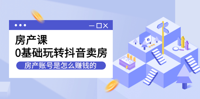 房产课，0基础玩转抖音卖房，房产账号是怎么赚钱的-云网创资源站