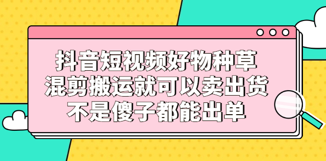 抖音短视频好物种草，混剪搬运就可以卖出货，不是傻子都能出单-云网创资源站