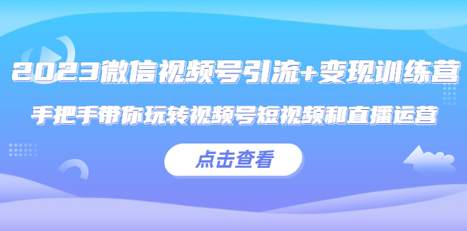 2023微信视频号引流+变现训练营：手把手带你玩转视频号短视频和直播运营!-云网创资源站