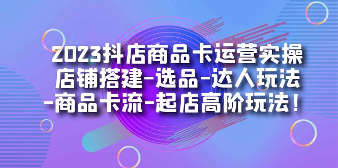 2023抖店商品卡运营实操：店铺搭建-选品-达人玩法-商品卡流-起店高阶玩玩-云网创资源站