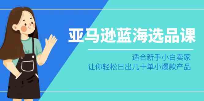 亚马逊-蓝海选品课：适合新手小白卖家，让你轻松日出几十单小爆款产品-云网创资源站