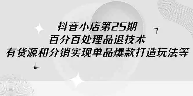 抖音小店-第25期，百分百处理品退技术，有货源和分销实现单品爆款打造玩法-云网创资源站