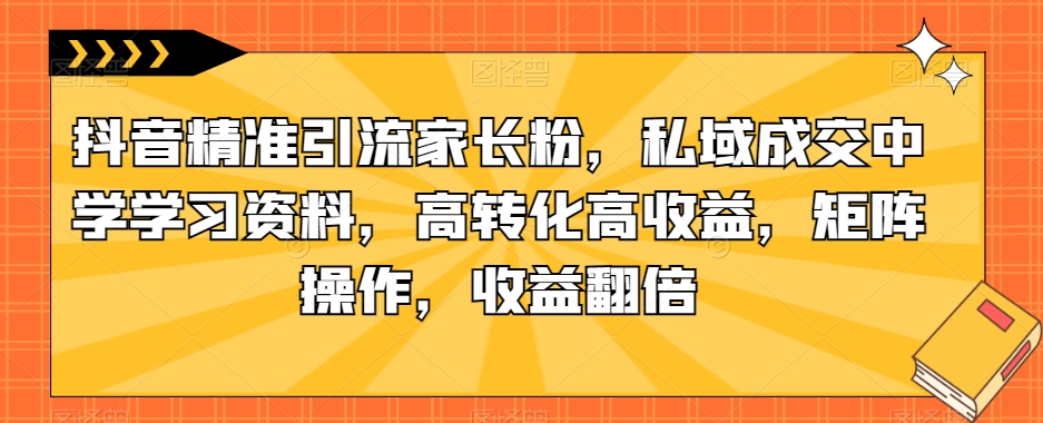 抖音精准引流家长粉，私域成交中学学习资料，高转化高收益，矩阵操作，收益翻倍【揭秘】-云网创资源站