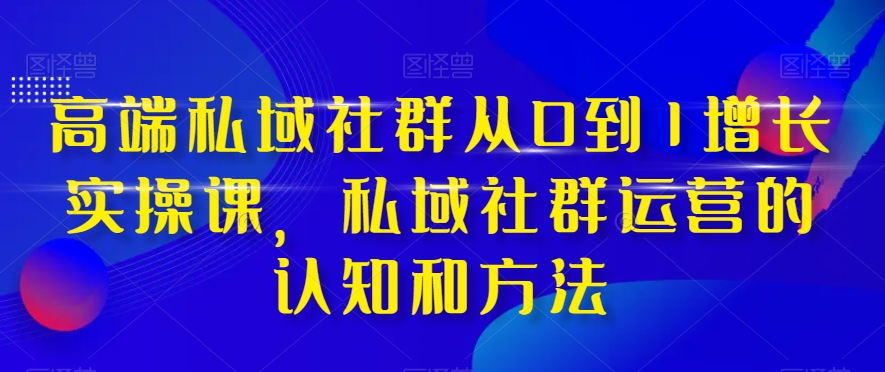 高端私域社群从0到1增长实操课，私域社群运营的认知和方法-云网创资源站