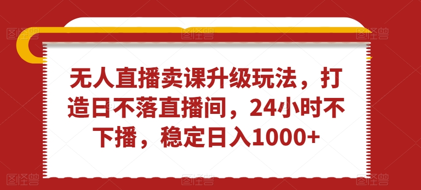 无人直播卖课升级玩法，打造日不落直播间，24小时不下播，稳定日入1000+【揭秘】-云网创资源站