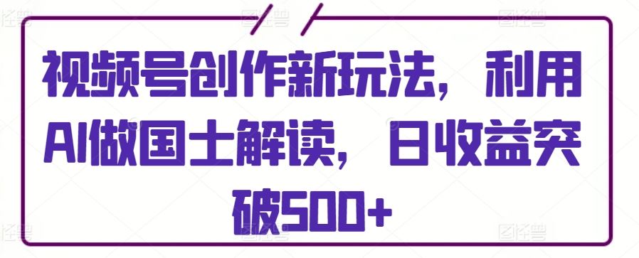 视频号创作新玩法，利用AI做国士解读，日收益突破500+【揭秘】-云网创资源站