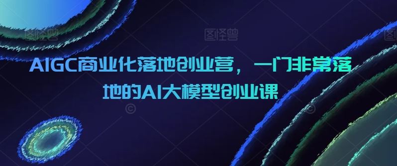 AIGC商业化落地创业营，一门非常落地的AI大模型创业课-云网创资源站