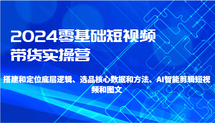 2024零基础短视频带货实操营-搭建和定位底层逻辑、选品核心数据和方法、AI智能剪辑-云网创资源站