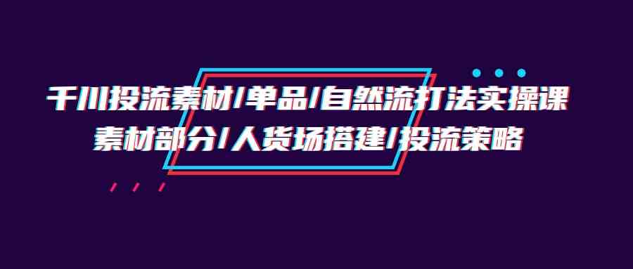 千川投流素材/单品/自然流打法实操培训班，素材部分/人货场搭建/投流策略-云网创资源站