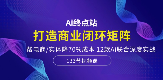 Ai终点站，打造商业闭环矩阵，帮电商/实体降70%成本，12款Ai联合深度实战-云网创资源站