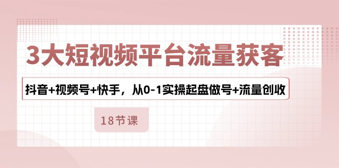 3大短视频平台流量获客，抖音+视频号+快手，从0-1实操起盘做号+流量创收-云网创资源站