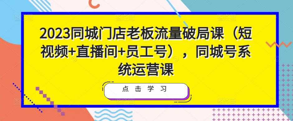 2023同城门店老板流量破局课（短视频+直播间+员工号），同城号系统运营课-云网创资源站